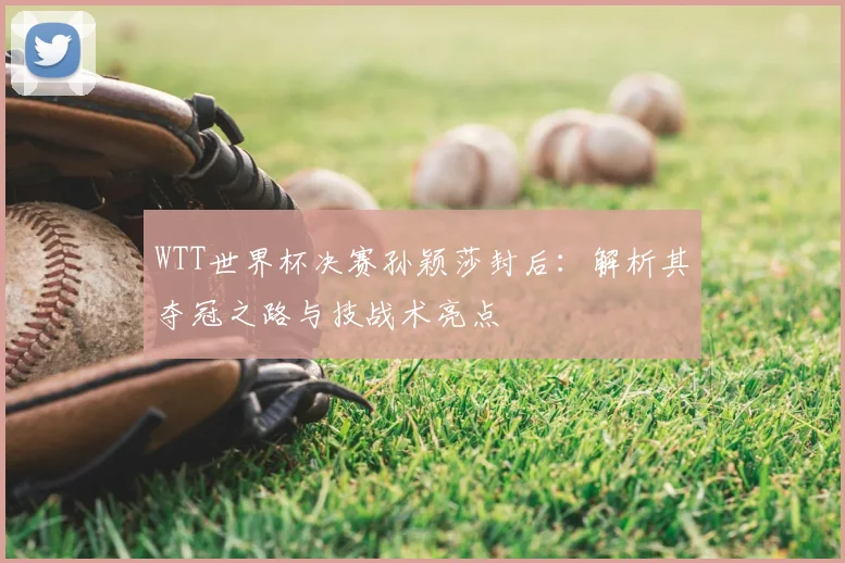 WTT世界杯决赛孙颖莎封后:解析其夺冠之路与技战术亮点