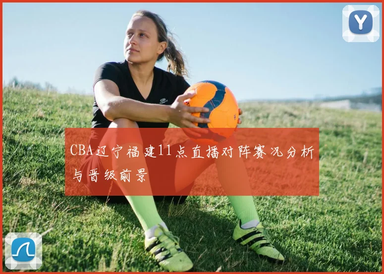 CBA辽宁福建11点直播对阵赛况分析与晋级前景
