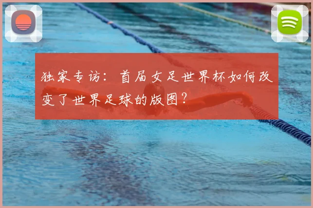 独家专访:首届女足世界杯如何改变了世界足球的版图?
