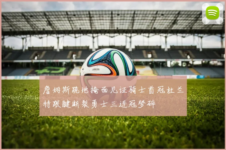 詹姆斯跪地掩面见证骑士首冠杜兰特跟腱断裂勇士三连冠梦碎
