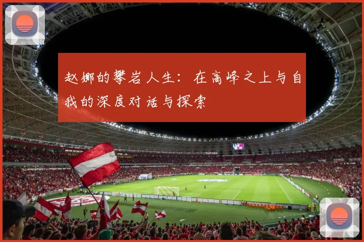 赵娜的攀岩人生:在高峰之上与自我的深度对话与探索