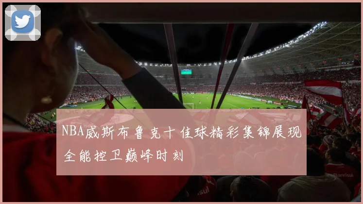 NBA威斯布鲁克十佳球精彩集锦展现全能控卫巅峰时刻